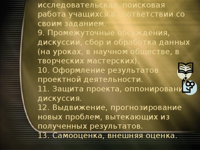 8. Самостоятельная исследовательская, поисковая работа учащихся в соответствии со своим заданием.  9. Промежуточные обсуждения, дискуссии, сбор и обработка данных (на уроках, в научном обществе, в творческих мастерских).  10. Оформление результатов проектной деятельности.  11. Защита проекта, оппонирование, дискуссия.  12. Выдвижение, прогнозирование новых проблем, вытекающих из полученных результатов.  13. Самооценка, внешняя оценка. 