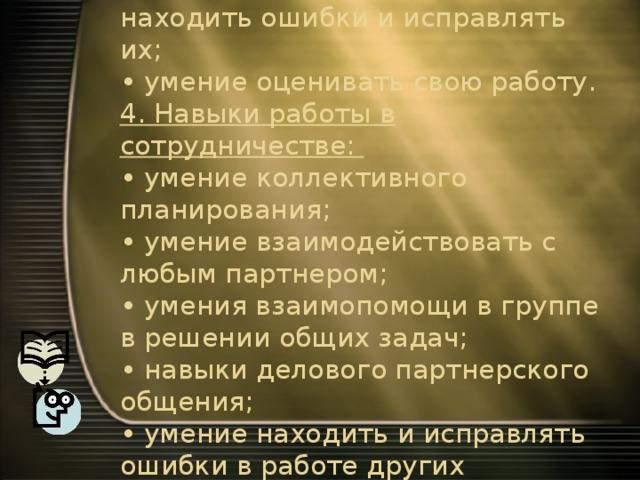 3. Навыки оценочной самостоятельности.  • умение самостоятельно находить ошибки и исправлять их;  • умение оценивать свою работу.  4. Навыки работы в сотрудничестве:  • умение коллективного планирования;  • умение взаимодействовать с любым партнером;  • умения взаимопомощи в группе в решении общих задач;  • навыки делового партнерского общения;  • умение находить и исправлять ошибки в работе других участников группы. 