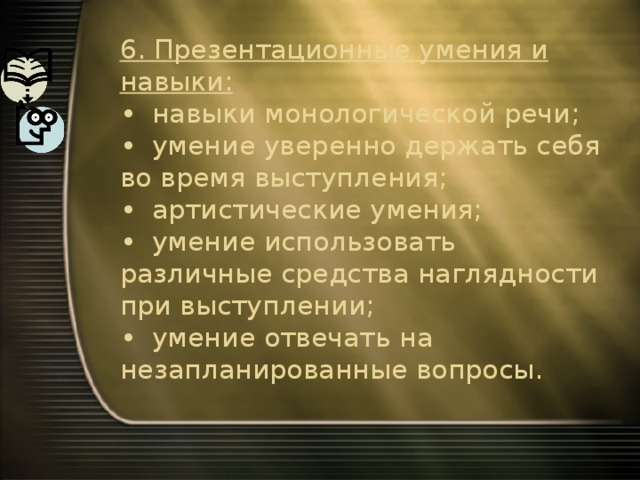 6. Презентационные умения и навыки:   •  навыки монологической речи;  •  умение уверенно держать себя во время выступления;  •  артистические умения;  •  умение использовать различные средства наглядности при выступлении;  •  умение отвечать на незапланированные вопросы. 