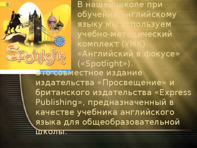 В нашей школе при обучении английскому языку мы используем учебно-методический комплект (УМК) «Английский в фокусе» («Spotlight»).   Это совместное издание издательства «Просвещение» и британского издательства «Express Publishing», предназначенный в качестве учебника английского языка для общеобразовательной школы.   