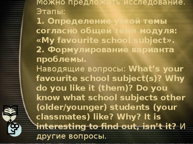 Модуль 1. School days.  Можно предложить исследование. Этапы:  1. Определение узкой темы согласно общей теме модуля: «My favourite school subject».  2. Формулирование варианта проблемы.  Наводящие вопросы: What’s your favourite school subject(s)? Why do you like it (them)? Do you know what school subjects other (older/younger) students (your classmates) like? Why? It is interesting to find out, isn’t it? И другие вопросы.   