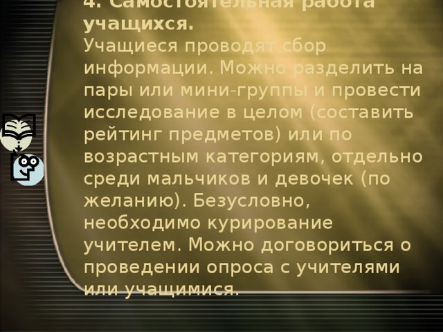 4. Самостоятельная работа учащихся.  Учащиеся проводят сбор информации. Можно разделить на пары или мини-группы и провести исследование в целом (составить рейтинг предметов) или по возрастным категориям, отдельно среди мальчиков и девочек (по желанию). Безусловно, необходимо курирование учителем. Можно договориться о проведении опроса с учителями или учащимися. 