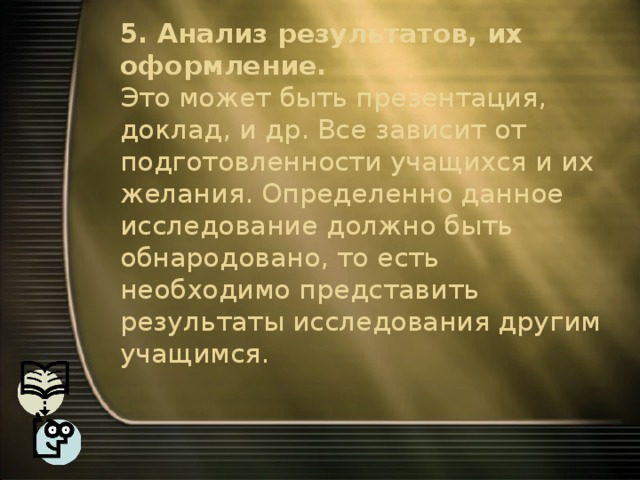 5. Анализ результатов, их оформление.  Это может быть презентация, доклад, и др. Все зависит от подготовленности учащихся и их желания. Определенно данное исследование должно быть обнародовано, то есть необходимо представить результаты исследования другим учащимся.   