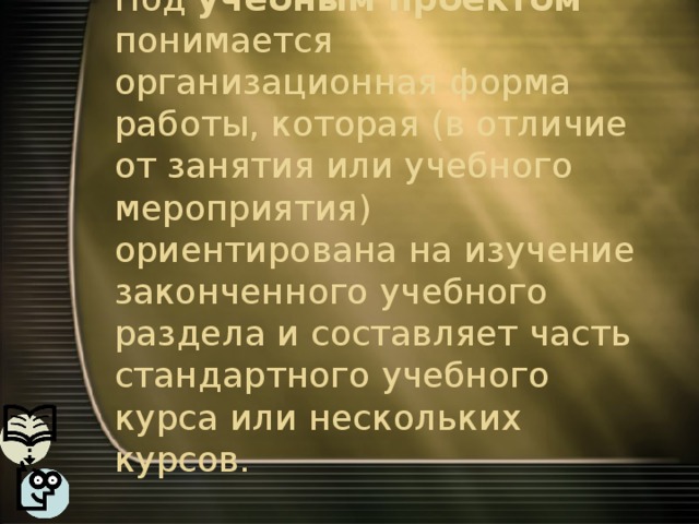 Под учебным проектом понимается организационная форма работы, которая (в отличие от занятия или учебного мероприятия) ориентирована на изучение законченного учебного раздела и составляет часть стандартного учебного курса или нескольких курсов. 