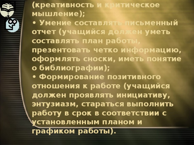 • Умение анализировать (креативность и критическое мышление);  • Умение составлять письменный отчет (учащийся должен уметь составлять план работы, презентовать четко информацию, оформлять сноски, иметь понятие о библиографии);  • Формирование позитивного отношения к работе (учащийся должен проявлять инициативу, энтузиазм, стараться выполнить работу в срок в соответствии с установленным планом и графиком работы). 