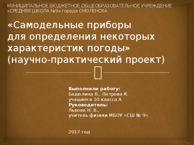  МУНИЦИПАЛЬНОЕ БЮДЖЕТНОЕ ОБЩЕОБРАЗОВАТЕЛЬНОЕ УЧРЕЖДЕНИЕ  «СРЕДНЯЯ ШКОЛА №9» города СМОЛЕНСКА   «Самодельные приборы  для определения некоторых характеристик погоды»  (научно-практический проект)   Выполнили работу: Бадюлина В., Петрова К. учащиеся 10 класса А Руководитель:  Львова Н. В., учитель физики МБОУ «СШ № 9» 2017 год 