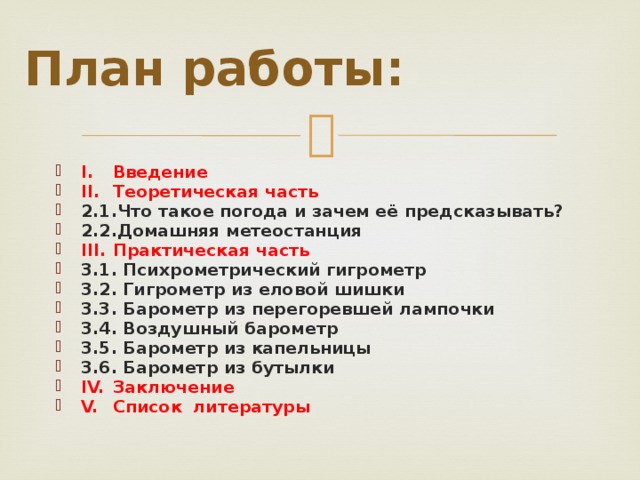 План работы: I.  Введение II.  Теоретическая часть 2.1.Что такое погода и зачем её предсказывать? 2.2.Домашняя метеостанция III.  Практическая часть 3.1. Психрометрический гигрометр 3.2. Гигрометр из еловой шишки 3.3. Барометр из перегоревшей лампочки 3.4. Воздушный барометр 3.5. Барометр из капельницы 3.6. Барометр из бутылки IV.  Заключение V.  Список литературы  