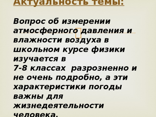 Актуальность темы:   Вопрос об измерении атмосферного давления и влажности воздуха в школьном курсе физики изучается в  7-8 классах разрозненно и не очень подробно, а эти характеристики погоды важны для жизнедеятельности человека.  