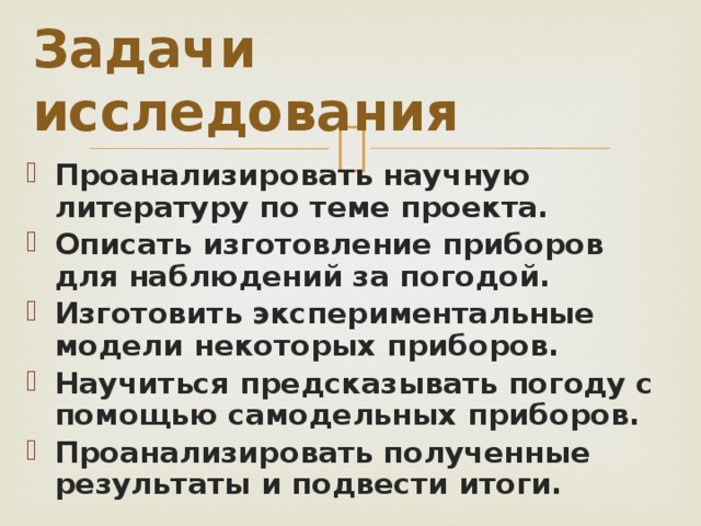 Задачи исследования Проанализировать научную литературу по теме проекта. Описать изготовление приборов для наблюдений за погодой. Изготовить экспериментальные модели некоторых приборов. Научиться предсказывать погоду с помощью самодельных приборов. Проанализировать полученные результаты и подвести итоги.  