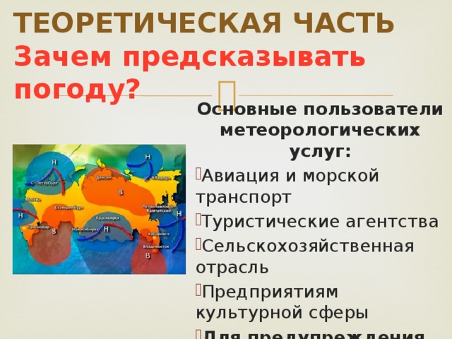   ТЕОРЕТИЧЕСКАЯ ЧАСТЬ  Зачем предсказывать погоду? Основные пользователи метеорологических услуг: Авиация и морской транспорт Туристические агентства Сельскохозяйственная отрасль Предприятиям культурной сферы Для предупреждения населения о стихийных бедствиях 