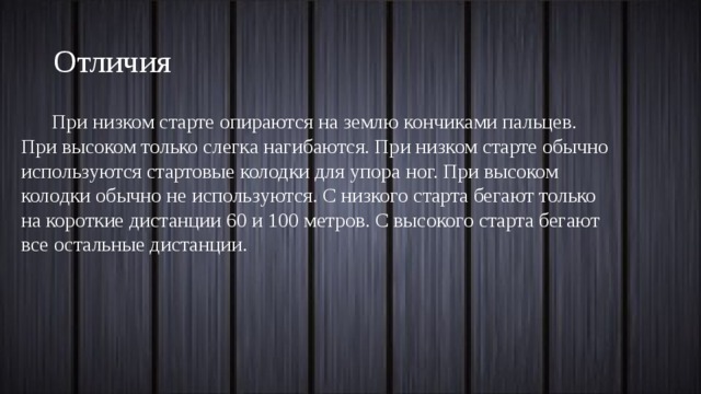 Отличия При низком старте опираются на землю кончиками пальцев. При высоком только слегка нагибаются. При низком старте обычно используются стартовые колодки для упора ног. При высоком колодки обычно не используются. С низкого старта бегают только на короткие дистанции 60 и 100 метров. С высокого старта бегают все остальные дистанции. 