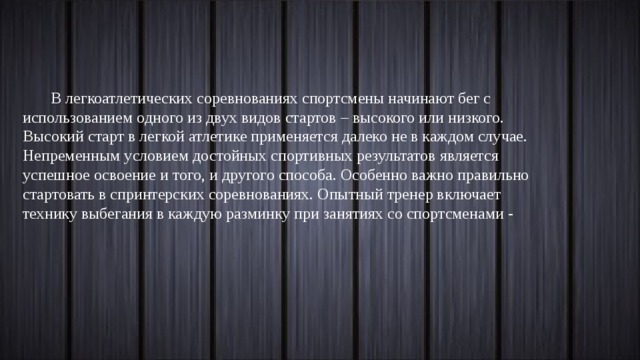 В легкоатлетических соревнованиях спортсмены начинают бег с использованием одного из двух видов стартов – высокого или низкого. Высокий старт в легкой атлетике применяется далеко не в каждом случае. Непременным условием достойных спортивных результатов является успешное освоение и того, и другого способа. Особенно важно правильно стартовать в спринтерских соревнованиях. Опытный тренер включает технику выбегания в каждую разминку при занятиях со спортсменами - 