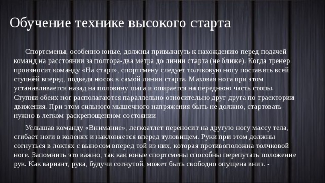 Обучение технике высокого старта Спортсмены, особенно юные, должны привыкнуть к нахождению перед подачей команд на расстоянии за полтора-два метра до линии старта (не ближе). Когда тренер произносит команду «На старт», спортсмену следует толчковую ногу поставить всей ступнёй вперед, подведя носок к самой линии старта. Маховая нога при этом устанавливается назад на половину шага и опирается на переднюю часть стопы. Ступни обеих ног располагаются параллельно относительно друг друга по траектории движения. При этом сильного мышечного напряжения быть не должно, стартовать нужно в легком раскрепощенном состоянии Услышав команду «Внимание», легкоатлет переносит на другую ногу массу тела, сгибает ноги в коленях и наклоняется вперед туловищем. Руки при этом должны согнуться в локтях с выносом вперед той из них, которая противоположна толчковой ноге. Запомнить это важно, так как юные спортсмены способны перепутать положение рук. Как вариант, рука, будучи согнутой, может быть свободно опущена вниз. - 