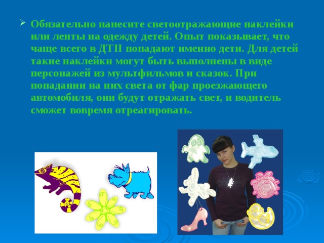 Обязательно нанесите светоотражающие наклейки или ленты на одежду детей. Опыт показывает, что чаще всего в ДТП попадают именно дети. Для детей такие наклейки могут быть выполнены в виде персонажей из мультфильмов и сказок. При попадании на них света от фар проезжающего автомобиля, они будут отражать свет, и водитель сможет вовремя отреагировать. 