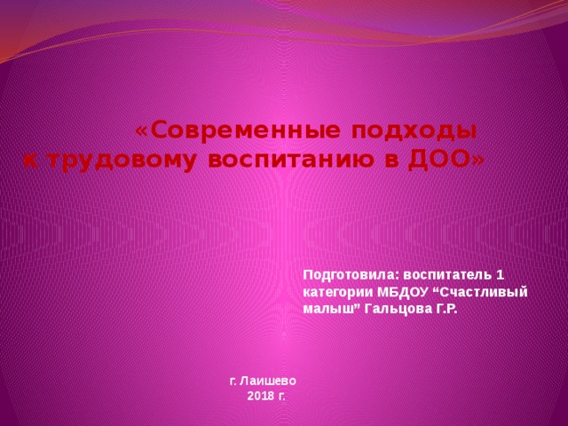 «Современные подходы  к трудовому воспитанию в ДОО»       Подготовила: воспитатель 1 категории МБДОУ “Счастливый малыш” Гальцова Г.Р.  г. Лаишево  2018 г. 