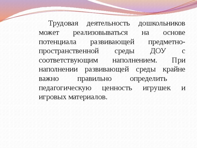 Трудовая деятельность дошкольников может реализовываться на основе потенциала развивающей предметно-пространственной среды ДОУ с соответствующим наполнением. При наполнении развивающей среды крайне важно правильно определить педагогическую ценность игрушек и игровых материалов. 
