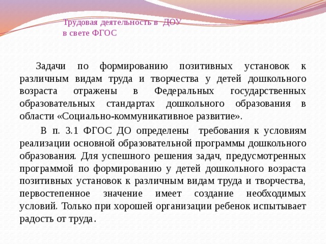   Трудовая деятельность в ДОУ  в свете ФГОС    Задачи по формированию позитивных установок к различным видам труда и творчества у детей дошкольного возраста отражены в Федеральных государственных образовательных стандартах дошкольного образования в области «Социально-коммуникативное развитие».   В п. 3.1 ФГОС ДО определены требования к условиям реализации основной образовательной программы дошкольного образования. Для успешного решения задач, предусмотренных программой по формированию у детей дошкольного возраста позитивных установок к различным видам труда и творчества, первостепенное значение имеет создание необходимых условий. Только при хорошей организации ребенок испытывает радость от труда . 