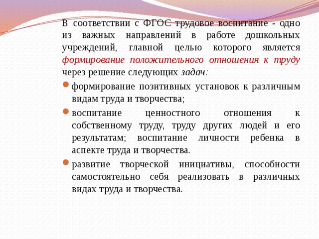 В соответствии с ФГОС трудовое воспитание - одно из важных направлений в работе дошкольных учреждений, главной целью которого является формирование положительного отношения к труду  через решение следующих задач: формирование позитивных установок к различным видам труда и творчества; воспитание ценностного отношения к собственному труду, труду других людей и его результатам; воспитание личности ребенка в аспекте труда и творчества. развитие творческой инициативы, способности самостоятельно себя реализовать в различных видах труда и творчества. 