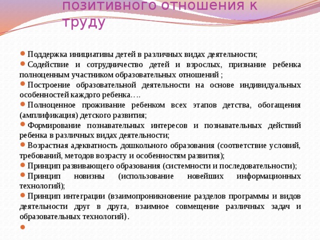  Принципы воспитания у детей позитивного отношения к труду   Поддержка инициативы детей в различных видах деятельности; Содействие и сотрудничество детей и взрослых, признание ребенка полноценным участником образовательных отношений ; Построение образовательной деятельности на основе индивидуальных особенностей каждого ребенка…. Полноценное проживание ребенком всех этапов детства, обогащения (амплификация) детского развития; Формирование познавательных интересов и познавательных действий ребенка в различных видах деятельности; Возрастная адекватность дошкольного образования (соответствие условий, требований, методов возрасту и особенностям развития); Принцип развивающего образования (системности и последовательности); Принцип новизны (использование новейших информационных технологий); Принцип интеграции (взаимопроникновение разделов программы и видов деятельности друг в друга, взаимное совмещение различных задач и образовательных технологий ).   