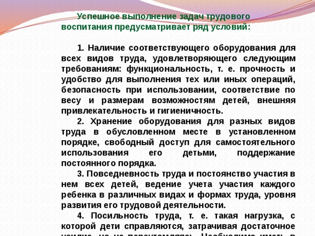 Успешное выполнение задач трудового воспитания предусматривает ряд условий:   1. Наличие соответствующего оборудования для всех видов труда, удовлетворяющего следующим требованиям: функциональность, т. е. прочность и удобство для выполнения тех или иных операций, безопасность при использовании, соответствие по весу и размерам возможностям детей, внешняя привлекательность и гигиеничность.  2. Хранение оборудования для разных видов труда в обусловленном месте в установленном порядке, свободный доступ для самостоятельного использования его детьми, поддержание постоянного порядка.  3. Повседневность труда и постоянство участия в нем всех детей, ведение учета участия каждого ребенка в различных видах и формах труда, уровня развития его трудовой деятельности.  4. Посильность труда, т. е. такая нагрузка, с которой дети справляются, затрачивая достаточное усилие, но не переутомляясь. Необходимо иметь в виду как физические, так и психические нагрузки. 