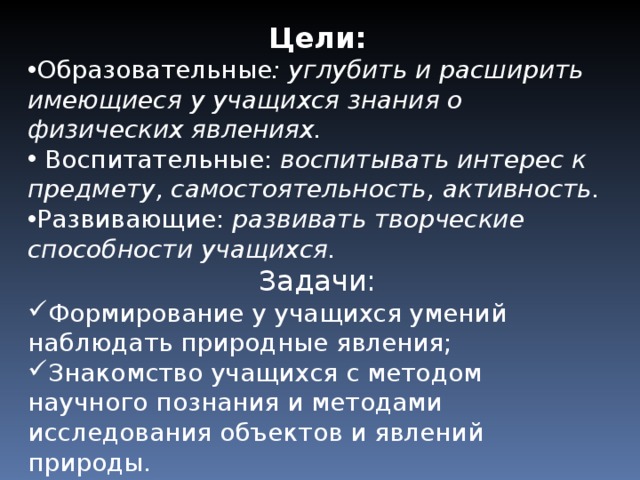 Цели: Образовательные : углубить и расширить имеющиеся у учащихся знания о физических явлениях. Воспитательные: воспитывать интерес к предмету, самостоятельность, активность. Развивающие: развивать творческие способности учащихся. Задачи: Формирование у учащихся умений наблюдать природные явления; Знакомство учащихся с методом научного познания и методами исследования объектов и явлений природы.