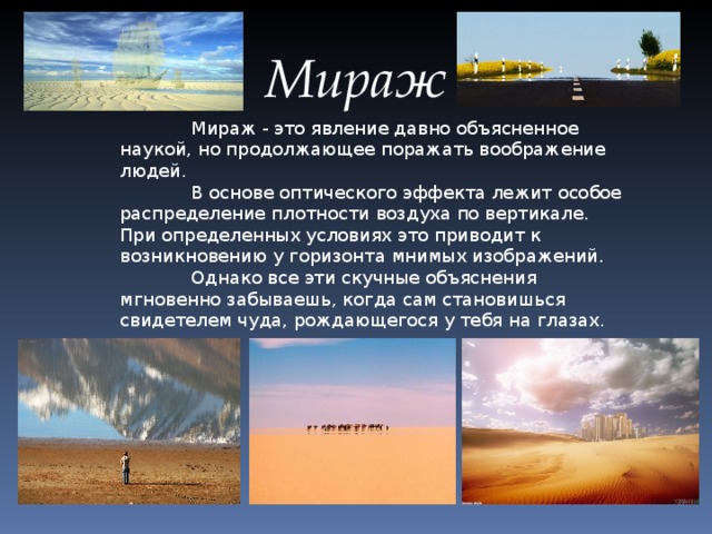 Мираж Мираж - это явление давно объясненное наукой, но продолжающее поражать воображение людей. В основе оптического эффекта лежит особое распределение плотности воздуха по вертикале. При определенных условиях это приводит к возникновению у горизонта мнимых изображений. Однако все эти скучные объяснения мгновенно забываешь, когда сам становишься свидетелем чуда, рождающегося у тебя на глазах.