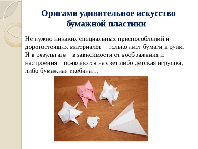  Оригами удивительное искусство бумажной пластики Не нужно никаких специальных приспособлений и дорогостоящих материалов – только лист бумаги и руки. И в результате – в зависимости от воображения и настроения – появляются на свет либо детская игрушка, либо бумажная икебана… 
