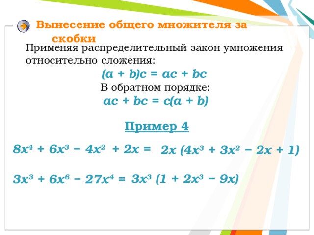 Вынесение  общего множителя за скобки Применяя распределительный закон умножения относительно сложения: (a + b)c = ac + bc  В обратном порядке:  ac + bc = c(a + b) Пример 4 8х 4 + 6х 3 − 4х 2 + 2х = 2х (4х 3 + 3х 2 − 2х + 1) 3x 3 (1 + 2х 3 − 9x) 3х 3 + 6х 6 − 27х 4 = 