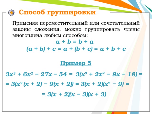 Способ группировки Применяя переместительный или сочетательный законы сложения, можно группировать члены многочлена любым способом: a + b = b + a  (a + b) + c = a + (b + c) = а + b + c Пример 5 3(х 3 + 2х 2 − 9х − 18) = 3х 3 + 6х 2 − 27х  − 54 = = 3(х 2 (х + 2) − 9(х + 2)) = 3(х + 2)(х 2 − 9) = = 3(х + 2)(х − 3)(х + 3) 