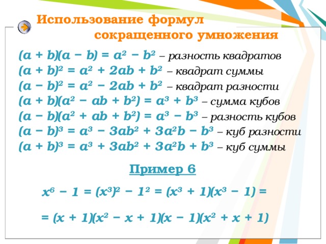 Использование формул сокращенного умножения (a + b)(а − b) = a 2 − b 2  – разность квадратов (a + b) 2 = a 2 + 2ab + b 2  – квадрат суммы (a − b) 2 = a 2 − 2ab + b 2  – квадрат разности (a + b)(a 2 − ab + b 2 ) = а 3 + b 3  – сумма кубов (a − b)(a 2 + ab + b 2 ) = а 3 − b 3  – разность кубов (a − b) 3 = a 3 − 3ab 2 + 3a 2 b − b 3  – куб разности (a + b) 3 = a 3 + 3ab 2 + 3a 2 b + b 3  – куб суммы Пример 6 (х 3 ) 2 − 1 2 = (х 3 + 1)(х 3 − 1) = х 6 − 1 = = (х + 1)(х 2 − х + 1)(х − 1)(х 2 + х + 1) 