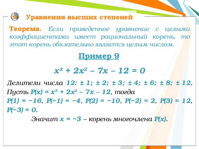 Уравнения высших степеней Теорема.  Если приведенное уравнение с целыми коэффициентами имеет рациональный корень, то этот корень обязательно является целым числом.  Пример 9 х 3 + 2х 2 – 7х – 12 = 0 Делители числа 12 : ±  1; ±  2; ±  3; ±  4; ±  6; ±  8; ±  12 . Пусть Р(х) = х 3 + 2х 2 – 7х – 12 , тогда Р(1) = −16 , Р(−1) = −4 , Р(2) = −10 , Р(−2) = 2 , Р(3) = 12 , Р(−3) = 0 . Значит х = −3 – корень многочлена Р(х) . 