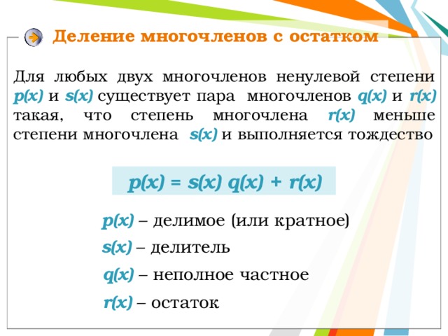 Деление многочленов с остатком Для любых двух многочленов ненулевой степени р(х)  и s(x) существует пара многочленов q(x)  и r(x) такая, что степень многочлена r(x) меньше  степени многочлена s(x)  и  выполняется тождество р(x) = s(x) q(x) + r(х) p(x) – делимое (или кратное) s(x) – делитель q(x) – неполное частное r(x) – остаток 