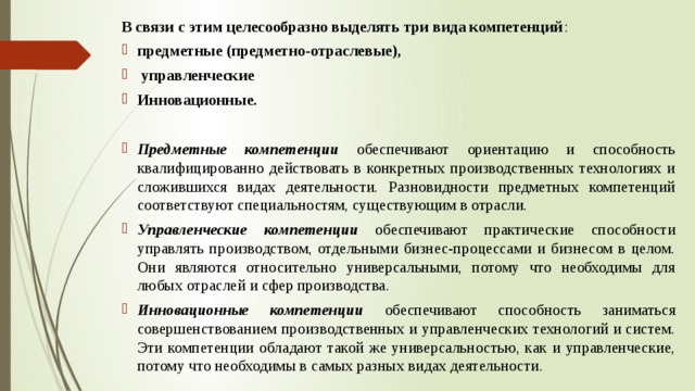 В связи с этим целесообразно выделять три вида компетенций : предметные (предметно-отраслевые),  управленческие Инновационные.  Предметные компетенции обеспечивают ориентацию и способность квалифицированно действовать в конкретных производственных технологиях и сложившихся видах деятельности. Разновидности предметных компетенций соответствуют специальностям, существующим в отрасли. Управленческие компетенции обеспечивают практические способности управлять производством, отдельными бизнес-процессами и бизнесом в целом. Они являются относительно универсальными, потому что необходимы для любых отраслей и сфер производства. Инновационные компетенции обеспечивают способность заниматься совершенствованием производственных и управленческих технологий и систем. Эти компетенции обладают такой же универсальностью, как и управленческие, потому что необходимы в самых разных видах деятельности. 