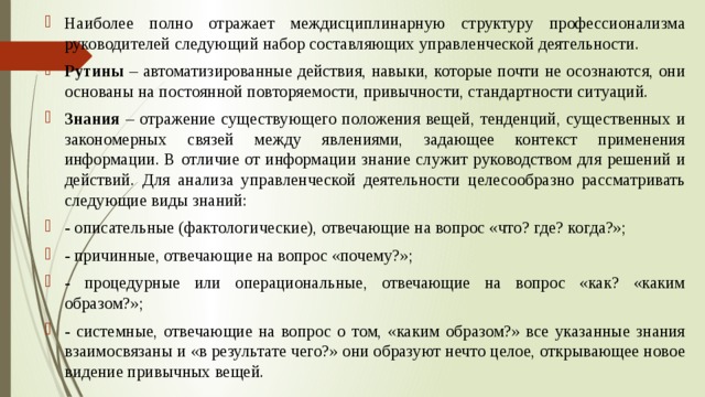 Наиболее полно отражает междисциплинарную структуру профессионализма руководителей следующий набор составляющих управленческой деятельности. Рутины – автоматизированные действия, навыки, которые почти не осознаются, они основаны на постоянной повторяемости, привычности, стандартности ситуаций. Знания – отражение существующего положения вещей, тенденций, существенных и закономерных связей между явлениями, задающее контекст применения информации. В отличие от информации знание служит руководством для решений и действий. Для анализа управленческой деятельности целесообразно рассматривать следующие виды знаний: - описательные (фактологические), отвечающие на вопрос «что? где? когда?»; - причинные, отвечающие на вопрос «почему?»; - процедурные или операциональные, отвечающие на вопрос «как? «каким образом?»; - системные, отвечающие на вопрос о том, «каким образом?» все указанные знания взаимосвязаны и «в результате чего?» они образуют нечто целое, открывающее новое видение привычных вещей. 