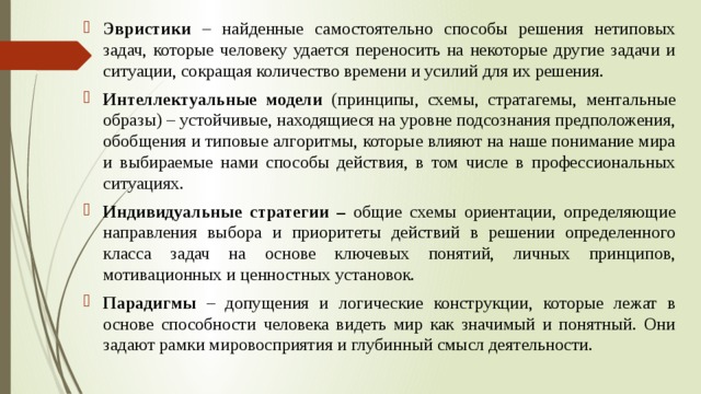 Эвристики – найденные самостоятельно способы решения нетиповых задач, которые человеку удается переносить на некоторые другие задачи и ситуации, сокращая количество времени и усилий для их решения. Интеллектуальные модели (принципы, схемы, стратагемы, ментальные образы) – устойчивые, находящиеся на уровне подсознания предположения, обобщения и типовые алгоритмы, которые влияют на наше понимание мира и выбираемые нами способы действия, в том числе в профессиональных ситуациях. Индивидуальные стратегии – общие схемы ориентации, определяющие направления выбора и приоритеты действий в решении определенного класса задач на основе ключевых понятий, личных принципов, мотивационных и ценностных установок. Парадигмы – допущения и логические конструкции, которые лежат в основе способности человека видеть мир как значимый и понятный. Они задают рамки мировосприятия и глубинный смысл деятельности. 