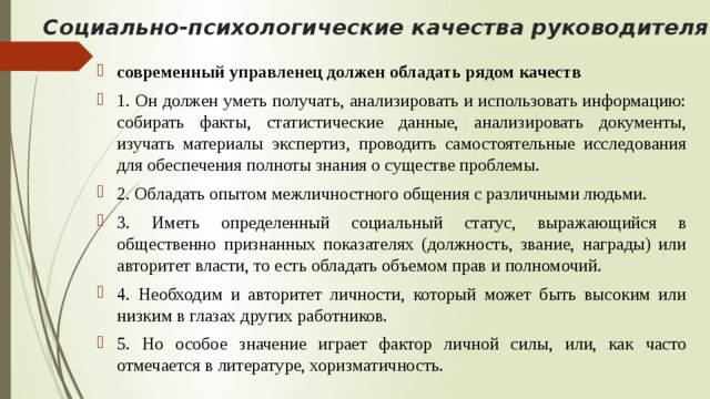 Социально-психологические качества руководителя   современный управленец должен обладать рядом качеств 1. Он должен уметь получать, анализировать и использовать информацию: собирать факты, статистические данные, анализировать документы, изучать материалы экспертиз, проводить самостоятельные исследования для обеспечения полноты знания о существе проблемы. 2. Обладать опытом межличностного общения с различными людьми. 3. Иметь определенный социальный статус, выражающийся в общественно признанных показателях (должность, звание, награды) или авторитет власти, то есть обладать объемом прав и полномочий. 4. Необходим и авторитет личности, который может быть высоким или низким в глазах других работников. 5. Но особое значение играет фактор личной силы, или, как часто отмечается в литературе, хоризматичность. 