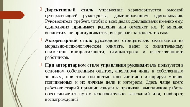 Директивный стиль управления характеризуется высокой централизацией руководства, доминированием единоначалия. Руководитель требует, чтобы о всех делах докладывали именно ему, единолично принимает решения или отменяет их. К мнению коллектива не прислушивается, все решает за коллектив сам. Авторитарный стиль руководства отрицательно сказывается на морально-психологическом климате, ведет к значительному снижению инициативности, самоконтроля и ответственности работников. При авторитарном стиле управления руководитель пользуется в основном собственным опытом, апеллируя лишь к собственным знаниям, при этом полностью или частично игнорируя мнение подчиненных и их личные цели и интересы. Здесь чаще всего работает старый принцип «кнута и пряника»: выполнение работы обеспечивается путем исключительно взысканий или, наоборот, вознаграждений 