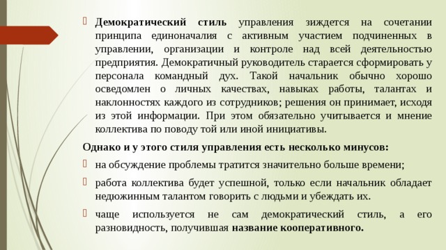 Демократический стиль управления зиждется на сочетании принципа единоначалия с активным участием подчиненных в управлении, организации и контроле над всей деятельностью предприятия. Демократичный руководитель старается сформировать у персонала командный дух. Такой начальник обычно хорошо осведомлен о личных качествах, навыках работы, талантах и наклонностях каждого из сотрудников; решения он принимает, исходя из этой информации. При этом обязательно учитывается и мнение коллектива по поводу той или иной инициативы. Однако и у этого стиля управления есть несколько минусов:  на обсуждение проблемы тратится значительно больше времени; работа коллектива будет успешной, только если начальник обладает недюжинным талантом говорить с людьми и убеждать их. чаще используется не сам демократический стиль, а его разновидность, получившая название кооперативного.  