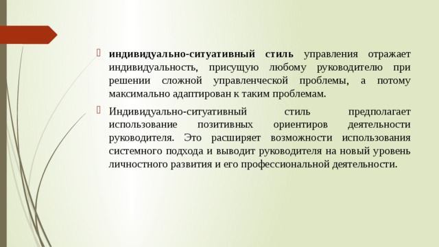 индивидуально-ситуативный стиль управления отражает индивидуальность, присущую любому руководителю при решении сложной управленческой проблемы, а потому максимально адаптирован к таким проблемам. Индивидуально-ситуативный стиль предполагает использование позитивных ориентиров деятельности руководителя. Это расширяет возможности использования системного подхода и выводит руководителя на новый уровень личностного развития и его профессиональной деятельности. 