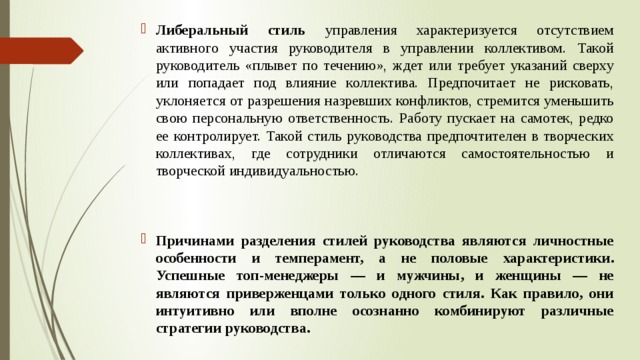 Либеральный стиль управления характеризуется отсутствием активного участия руководителя в управлении коллективом. Такой руководитель «плывет по течению», ждет или требует указаний сверху или попадает под влияние коллектива. Предпочитает не рисковать, уклоняется от разрешения назревших конфликтов, стремится уменьшить свою персональную ответственность. Работу пускает на самотек, редко ее контролирует. Такой стиль руководства предпочтителен в творческих коллективах, где сотрудники отличаются самостоятельностью и творческой индивидуальностью. Причинами разделения стилей руководства являются личностные особенности и темперамент, а не половые характеристики. Успешные топ-менеджеры — и мужчины, и женщины — не являются приверженцами только одного стиля. Как правило, они интуитивно или вполне осознанно комбинируют различные стратегии руководства. 