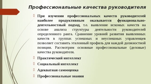 Профессиональные качества руководителя   При изучении профессиональных качеств руководителей наиболее продуктивным оказывается функционально-деятельностный подход , т.е. выявление искомых качеств на основе анализа структуры деятельности руководителей определенного ранга. Сравнение уровней развития выявленных качеств в группах успешных и неуспешных управленцев позволяет составить эталонный профиль для каждой должностной позиции. Рассмотрим основные профессиональные (деловые) качества руководителя. Практический интеллект  Социальный интеллект Адекватная самооценка  Профессиональные знания 