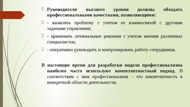 Руководители высшего уровня должны обладать профессиональными качествами, позволяющими: - выявлять проблему с учетом ее взаимосвязей с другими задачами управления; - принимать оптимальные решения с учетом мнения различных специалистов; - оперативно руководить и контролировать работу сотрудников. В настоящее время для разработки модели профессионализма наиболее часто используют компетентностный подход . В соответствии с ним профессионализм – это компетентность в конкретной области деятельности. 