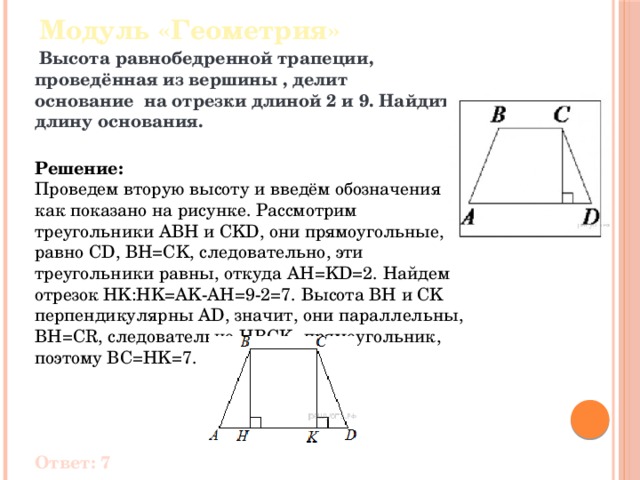 Модуль «Геометрия»  Высота равнобедренной трапеции, проведённая из вершины , делит основание  на отрезки длиной 2 и 9. Найдите длину основания.  Решение:  Проведем вторую высоту и введём обозначения как показано на рисунке. Рассмотрим треугольники ABH и CKD, они прямоугольные, АВ равно CD, BH=CK, следовательно, эти треугольники равны, откуда AH=KD=2. Найдем отрезок HK:HK=AK-AH=9-2=7. Высота BH и CK перпендикулярны AD, значит, они параллельны, BH=CR, следовательно,HBCK- прямоугольник, поэтому BC=HK=7.      Ответ: 7 