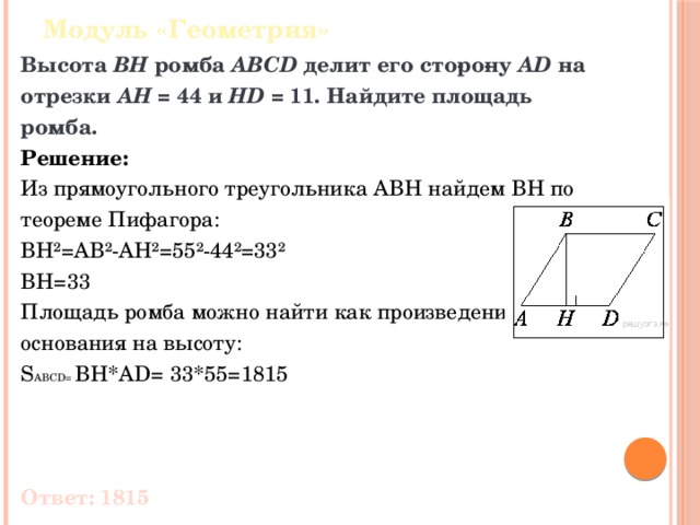 Модуль «Геометрия» Высота  BH  ромба  ABCD  делит его сто­ро­ну  AD  на отрезки  AH  = 44 и  HD  = 11. Найдите площадь ромба. Решение: Из прямоугольного треугольника ABH найдем BH по теореме Пифагора: BH²=AB²-AH²=55²-44²=33² BH=33 Площадь ромба можно найти как произведение основания на высоту: S ABCD= BH*AD= 33*55=1815 Ответ: 1815 