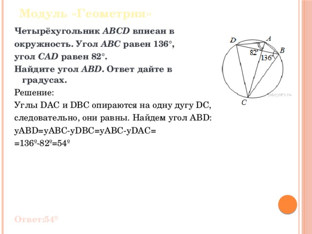 Модуль «Геометрия» Четырёхугольник  ABCD  впи­сан в окружность. Угол  ABC  равен 136°, угол  CAD  равен 82°. Найдите угол  ABD . Ответ дайте в градусах. Решение: Углы DAC и DBC опираются на одну дугу DC, следовательно, они равны. Найдем угол ABD: yABD=yABC-yDBC=yABC-yDAC= =136º-82º=54º Ответ:54º 