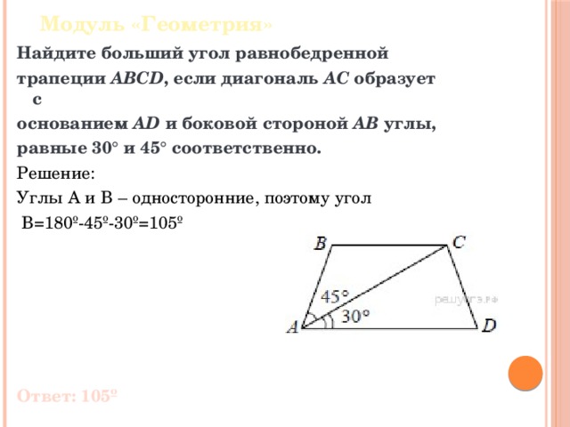 Модуль «Геометрия» Найдите больший угол равнобедренной трапеции  ABCD , если диагональ  AC  образует с основанием  AD  и боковой стороной  AB  углы, равные 30° и 45° соответственно. Решение: Углы A и B – односторонние, поэтому угол  B=180º-45º-30º=105º Ответ: 105º 