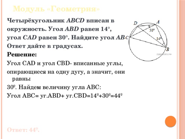 Модуль «Геометрия» Четырёхугольник  ABCD  вписан в окружность. Угол  ABD  равен 14°, угол  CAD  равен 30°. Найдите угол  ABC . Ответ дайте в градусах. Решение: Угол CAD и угол CBD- вписанные углы, опирающиеся на одну дугу, а значит, они равны 30º. Найдем величину угла ABC: Угол ABC= уг.ABD+ уг.CBD=14º+30º=44º Ответ: 44º. 