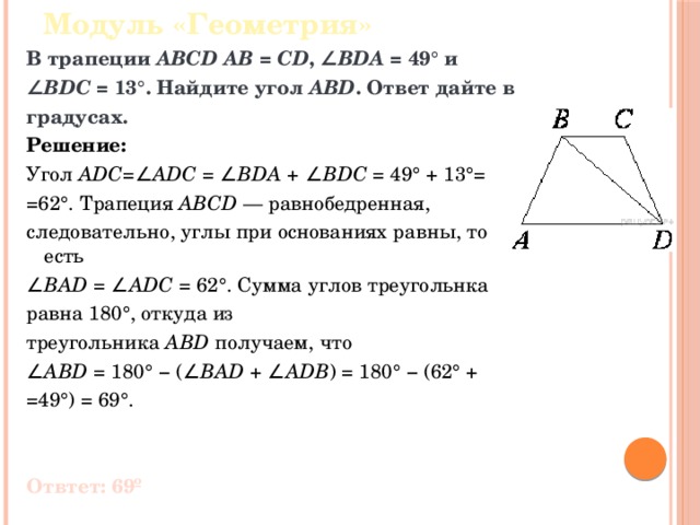 Модуль «Геометрия» В трапеции  ABCD   AB  =  CD , ∠ BDA  = 49° и ∠ BDC  = 13°. Найдите угол  ABD . Ответ дайте в градусах. Решение: Угол  ADC =∠ ADC  = ∠ BDA  + ∠ BDC  = 49° + 13°= =62°. Трапеция  ABCD  — равнобедренная, следовательно, углы при основаниях равны, то есть ∠ BAD  = ∠ ADC  = 62°. Сумма углов треугольнка равна 180°, откуда из треугольника  ABD  получаем, что ∠ ABD  = 180° − (∠ BAD  + ∠ ADB ) = 180° − (62° + =49°) = 69°. Отвтет: 69º 