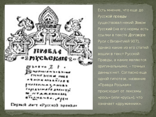 Есть мнение, что еще до Русской правды существовал некий Закон Русский (на его нормы есть ссылки в тексте Договора Руси с Византией 907), однако какие из его статей вошли в текст Русской Правды, а какие являются оригинальными, – точных данных нет. Согласно еще одной гипотезе, название «Правда Роськая» происходит от лексемы «рось» (или «русь»), что означает «дружинник».  