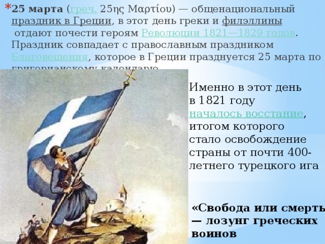 25 марта  ( греч.  25ης Μαρτίου) — общенациональный  праздник в Греции , в этот день греки и  филэллины  отдают почести героям  Революции 1821—1829 годов . Праздник совпадает с православным праздником  Благовещения , которое в Греции празднуется 25 марта по григорианскому календарю Именно в этот день в 1821 году  началось восстание , итогом которого стало освобождение страны от почти 400-летнего турецкого ига «Свобода или смерть!» — лозунг греческих воинов 